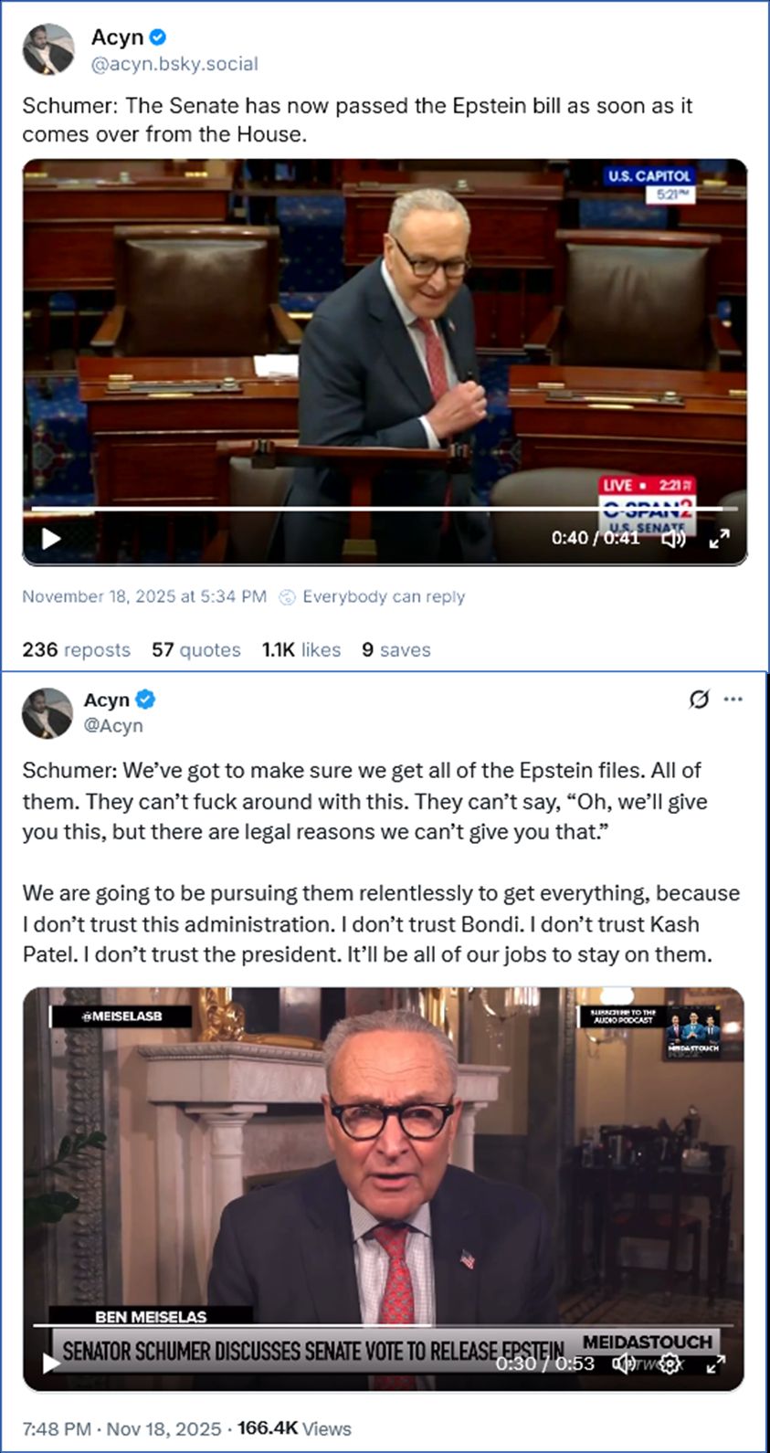 1. Post by Acyn ‪@acyn.bsky.social‬
Schumer with wicked smile on the floor of the Senate: The Senate has now passed the Epstein bill as soon as it comes over from the House.

2. Post by Acyn @Acyn of Schumer interview -
Schumer: We’ve got to make sure we get all of the Epstein files. All of them. They can’t fuck around with this. They can’t say, “Oh, we’ll give you this, but there are legal reasons we can’t give you that.”

We are going to be pursuing them relentlessly to get everything, because I don’t trust this administration. I don’t trust Bondi. I don’t trust Kash Patel. I don’t trust the president. It’ll be all of our jobs to stay on them.