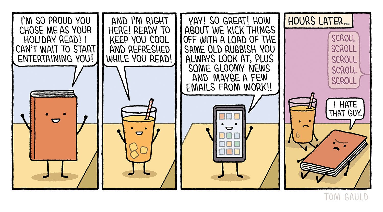 A happy book says:
I'm so proud you chose me as your holiday read! I can't wait to start entertaining you! 

A smiling drink says:
And I'm right here! Ready to keep you cool and refreshed while you read! 

A gleeful phone adds:
Yay! So great! How about we kick things off with a load of the same old rubbish you always look at, plus some gloomy news and mavbe a few emails from work!! 

Hours later...

The drink and book lie untouched. 

The phone is out of view but a bubble reads:
Scroll Scroll Scroll Scroll Scroll 

The book says
“I hate that guy.”