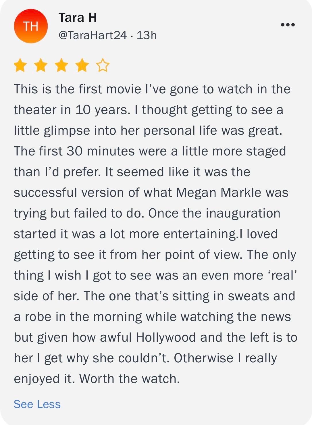 TH
Tara H
@TaraHart24 - 13h
••.
****•
This is the first movie l've gone to watch in the
theater in 10 years. I thought getting to see a
little glimpse into her personal life was great.
The first 30 minutes were a little more staged
than I'd prefer. It seemed like it was the
successful version of what Megan Markle was
trying but failed to do. Once the inauguration
started it was a lot more entertaining.I loved
getting to see it from her point of view. The only
thing I wish I got to see was an even more 'real'
side of her. The one that's sitting in sweats and
a robe in the morning while watching the news
but given how awful Hollywood and the left is to
her I get why she couldn't. Otherwise I really
enjoyed it. Worth the watch.
See Less