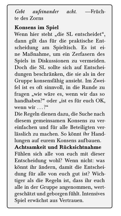 *Konsens im Spiel*

Wenn hier steht „die SL entscheidet“, dann gilt das für die praktische Entscheidung am Spieltisch. Es ist eine Maßnahme, um ein Zerfasern des Spiels in Diskussionen zu vermeiden. Doch die SL sollte sich auf Entscheidungen beschränken, die sie als in der Gruppe konsensfähig ansieht. Im Zweifel ist es oft sinnvoll, in die Runde zu fragen „wie wäre es, wenn wir das so handhaben?“ oder „ist es für euch OK, wenn wir …?“

Die Regeln dienen dazu, die Suche nach diesem gemeinsamen Konsens zu vereinfachen und für alle Beteiligten verlässlich zu machen. So könnt ihr Handlungen auf eurem Konsens aufbauen.

*Achtsamkeit und Rücksichtnahme*

Fühlen sich alle von euch mit dieser Entscheidung wohl? Wenn nicht: was könnt ihr ändern, damit die Entscheidung für alle von euch gut ist? Wichtiger als die Regeln ist, dass ihr euch alle in der Gruppe angenommen, wertgeschätzt und geborgen fühlt. Intensives Spiel erwächst aus Vertrauen.
