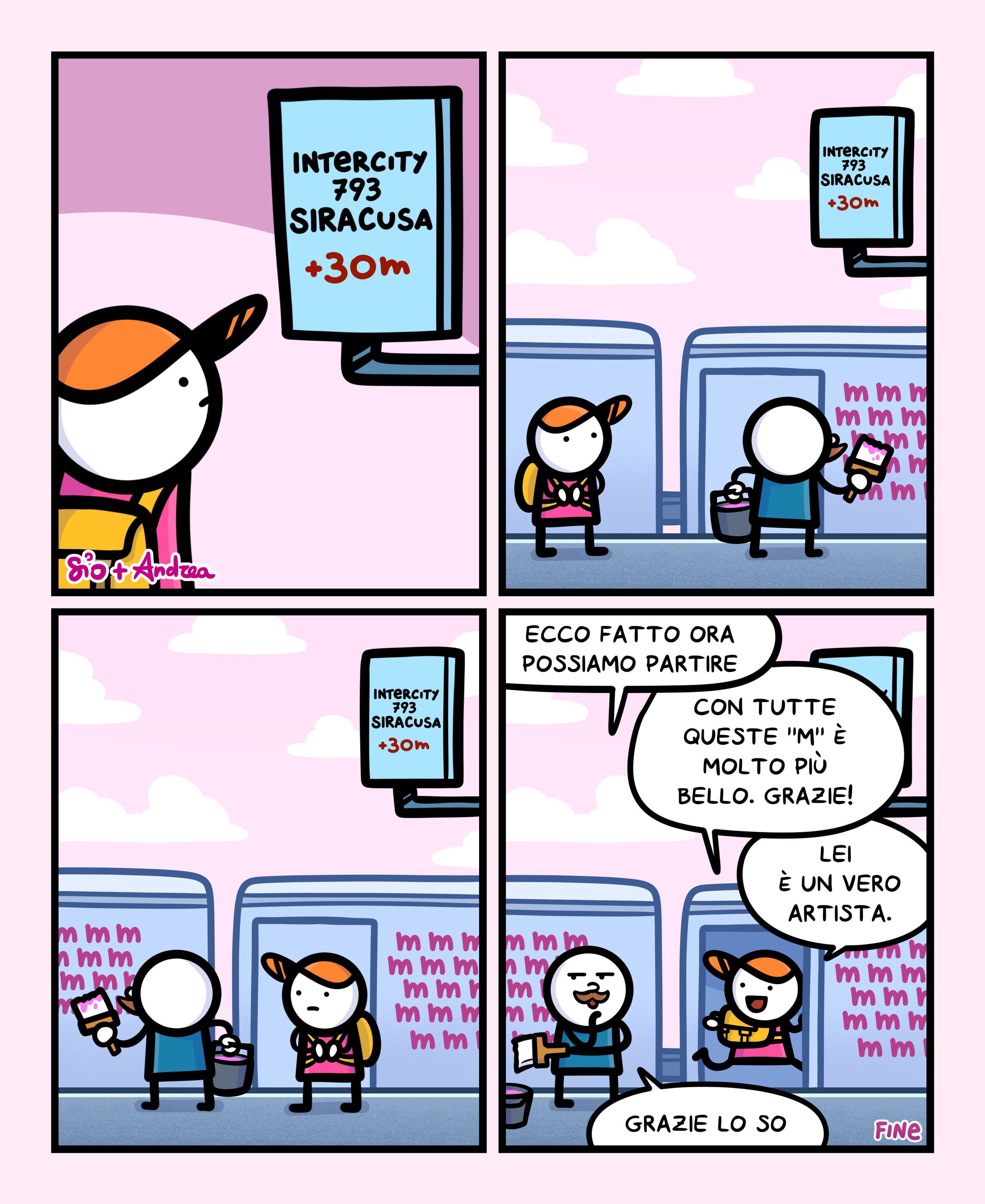 1
Un tizio guarda l’avviso del suo treno: Intercity 793 Siracusa +30min”.
2
Il tizio si gira e guarda un altro tizio che sta scrivendo delle M sui vagoni del treno con della vernice.
3
Il tizio continua a guarda l’altro tizio che dipinge sui vagoni.
4
Il tizio che dipingeva le varie M dice: “Ecco fatto ora possiamo partire”
Il tizio che aspettava di salire sul treno risponde: “Con tutte queste “M” è molto più bello. Grazie! Lei è un vero artista.”
Il tizio che dipingeva risponde soddisfatto: “Grazie lo so.”
FINE