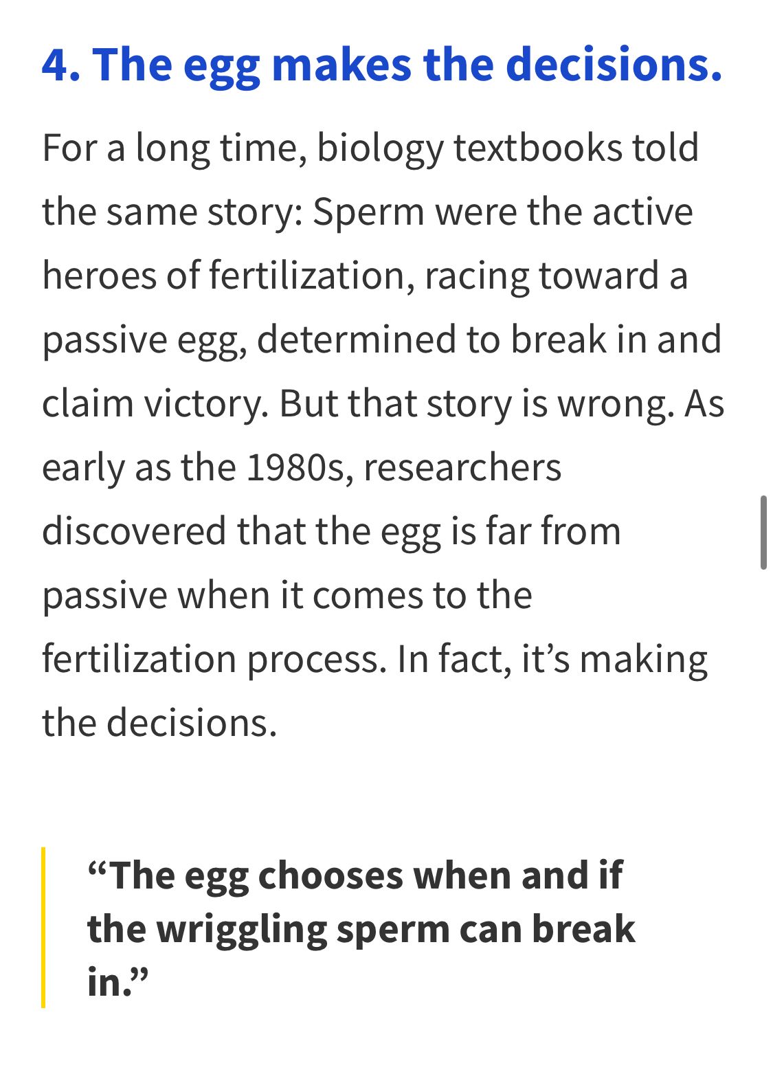 4. The egg makes the decisions.

For a long time, biology textbooks told the same story: Sperm were the active heroes of fertilization, racing toward a passive egg, determined to break in and claim victory. But that story is wrong. As early as the 1980s, researchers discovered that the egg is far from passive when it comes to the fertilization process. In fact, it's making the decisions.

"The egg chooses when and if the wriggling sperm can break in."