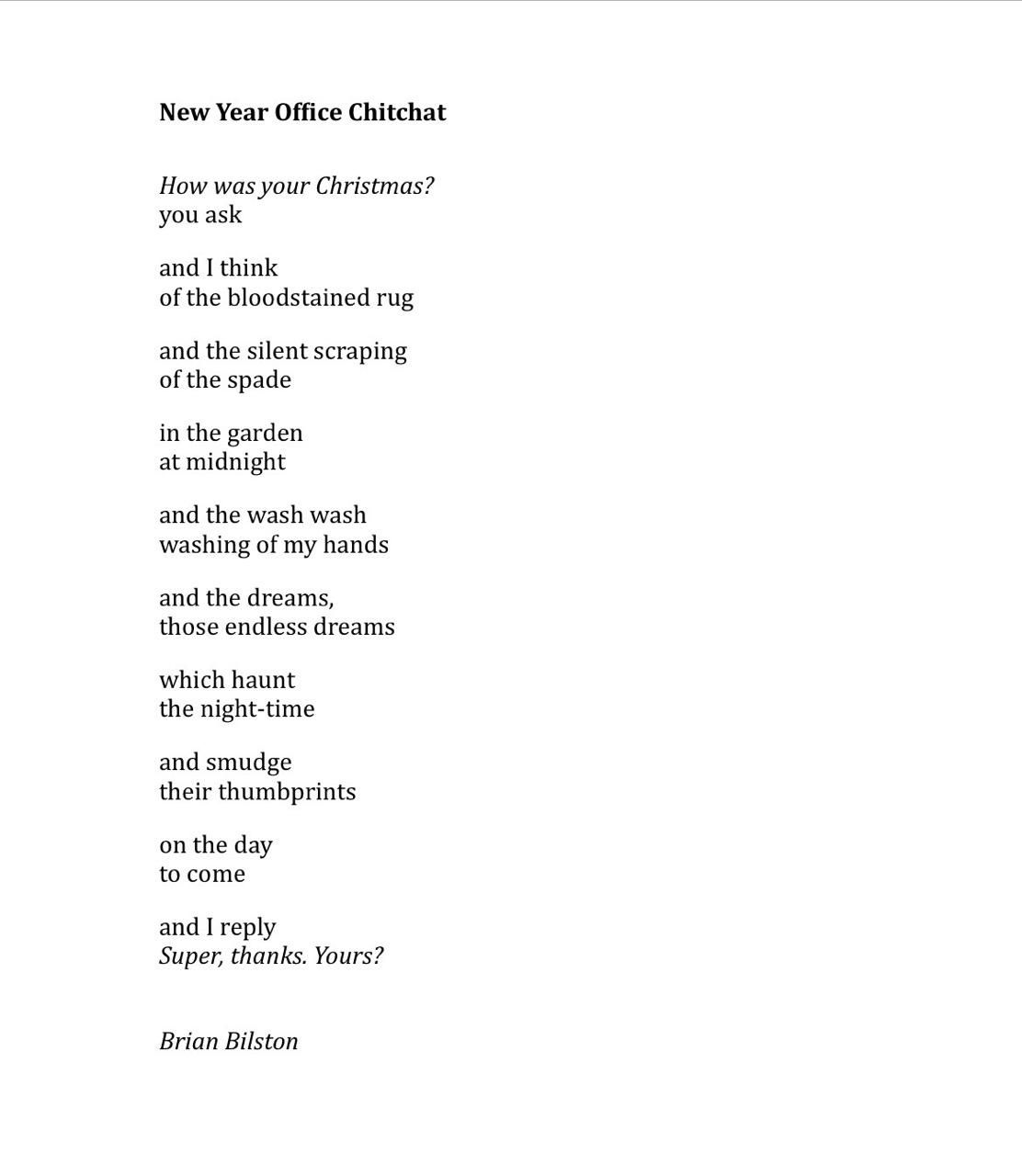 New Year Office Chitchat
 
How was your Christmas?
you ask

and I think 
of the bloodstained rug

and the silent scraping
of the spade

in the garden
at midnight

and the wash wash
washing of my hands

and the dreams,
those endless dreams

which haunt
the night-time

and smudge
their thumbprints

on the day
to come

and I reply
Super, thanks. Yours?