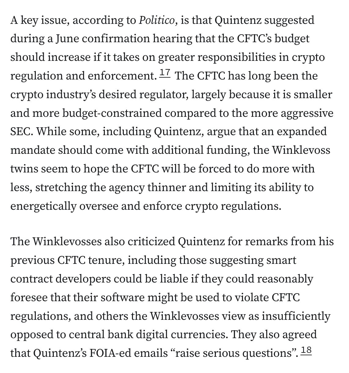 A key issue, according to Politico, is that Quintenz suggested during a June confirmation hearing that the CFTC’s budget should increase if it takes on greater responsibilities in crypto regulation and enforcement.17 The CFTC has long been the crypto industry’s desired regulator, largely because it is smaller and more budget-constrained compared to the more aggressive SEC. While some, including Quintenz, argue that an expanded mandate should come with additional funding, the Winklevoss twins seem to hope the CFTC will be forced to do more with less, stretching the agency thinner and limiting its ability to energetically oversee and enforce crypto regulations.

The Winklevosses also criticized Quintenz for remarks from his previous CFTC tenure, including those suggesting smart contract developers could be liable if they could reasonably foresee that their software might be used to violate CFTC regulations, and others the Winklevosses view as insufficiently opposed to central bank digital currencies. They also agreed that Quintenz’s FOIA-ed emails “raise serious questions”.18