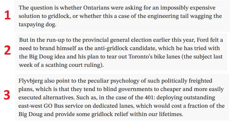 Three excerpted paragraphs from the linked to article. They read:

1. "The question is whether Ontarians were asking for an impossibly expensive solution to gridlock, or whether this a case of the engineering tail wagging the taxpaying dog."

2. "But in the run-up to the provincial general election earlier this year, Ford felt a need to brand himself as the anti-gridlock candidate, which he has tried with the Big Doug idea and his plan to tear out Toronto’s bike lanes (the subject last week of a scathing court ruling)."

3. "Flyvbjerg also point to the peculiar psychology of such politically freighted plans, which is that they tend to blind governments to cheaper and more easily executed alternatives. Such as, in the case of the 401: deploying outstanding east-west GO Bus service on dedicated lanes, which would cost a fraction of the Big Doug and provide some gridlock relief within our lifetimes."