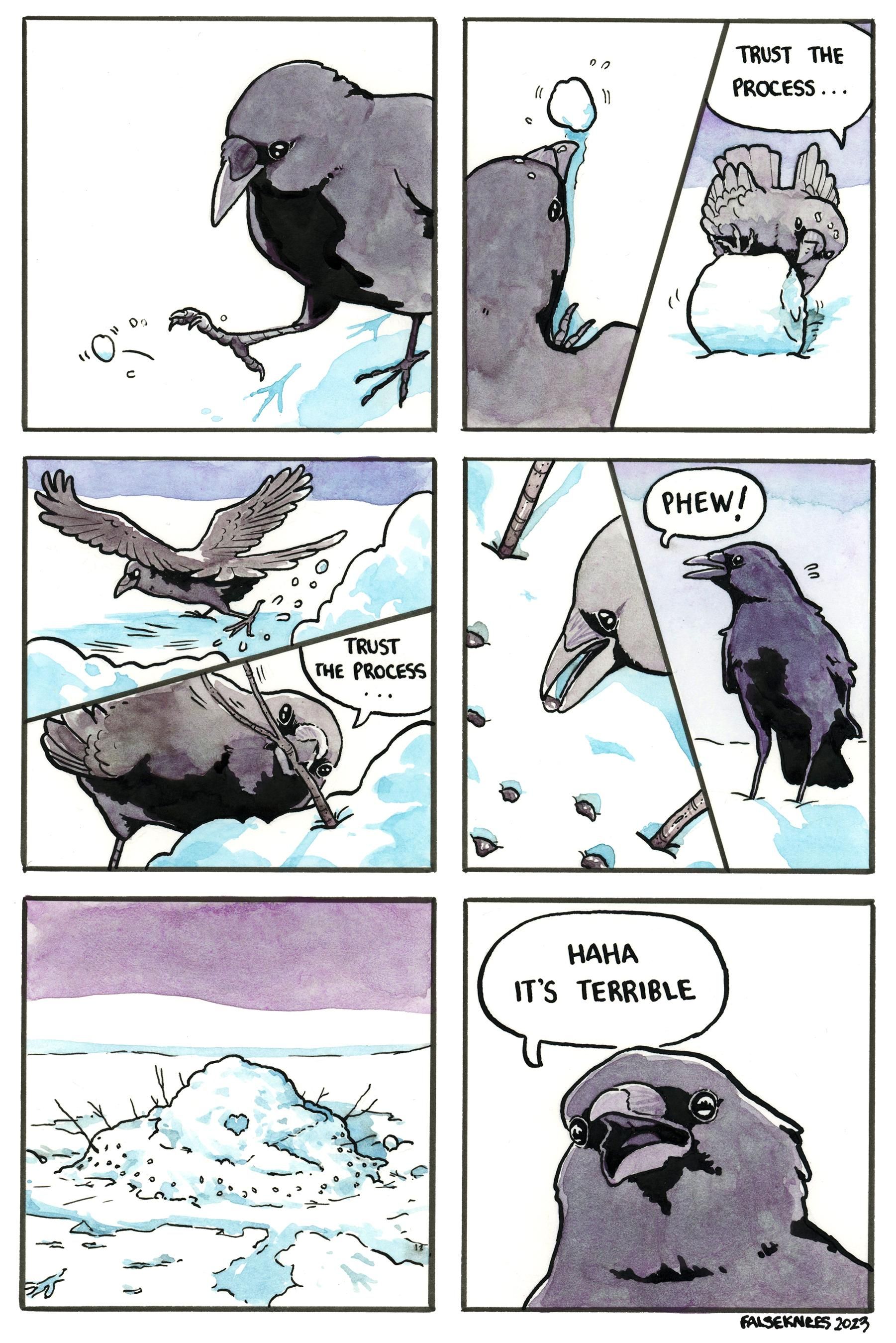 A crow kicks a small ball of snow. They then start rolling it into a larger ball while saying "trust the process...". They kick more snow into a pile and stick a branch in repeating "trust the process" to itself. They place small stones. They say "Phew!" and stand back to look at its creation, which we see now is a mess of a project that looks somewhat like a melted bird. The final panel the crow says "haha it's terrible".