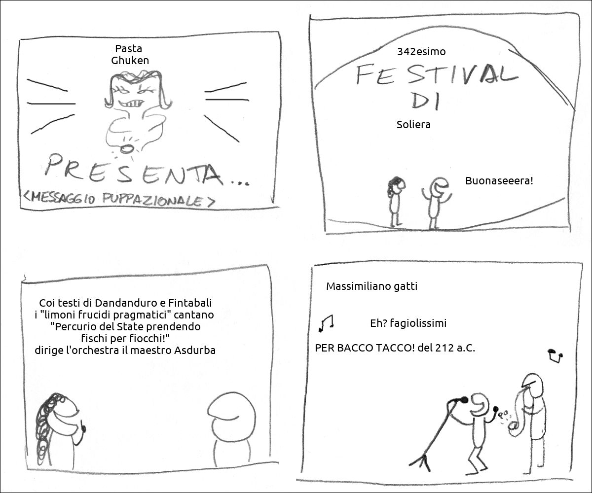 Lo sponsor Pasta  Ghuken presenta
Il 342esimo festival di Soliera il presentatore dice: «Buonaseeera!»
La presentatrice dice: «Coi testi di Dandanduro e Fintabali i "limoni frucidi pragmatici" cantano  "Percurio del State prendendo fischi per fiocchi!" dirige l'orchestra il maestro Asdurba»
La band canta «Massimiliano gatti Eh? fagiolissimi PER BACCO TACCO! del 212 a.C.»
