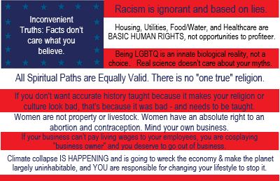 An American Flag graphic with the following words superimposed:
In the blue starry field: Inconvenient Truths: Facts don't care what you believe.

On the red and white stripes, in order:
Racism is ignorant and based on lies.
Housing, Utilities, Food/Water, and Healthcare are BASIC HUMAN RIGHTS, not opportunities to profiteer.
Being LGBTQ is an innate biological reality, not a choice. Real Science doesn't care about your myths.
All Spiritual Paths are Equally Valid. There is no "one true" religion.
If you don't want accurate history taught because it makes your religion or culture look bad, that's because it was bad - and needs to be taught.
Women are not property or livestock. Women have an absolute right to an abortion and contraception. Mind your own business.
If your business can't pay living wages to your employees, you are cosplaying "business owner' and you deserve to go out of business.
Climate collapse IS HAPPENING and is going to wreck the economy & make the planet largely uninhabitable, and YOU are responsible for changing your lifestyle to stop it.