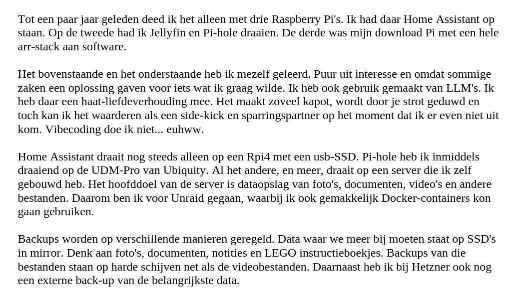 Tot een paar jaar geleden deed ik het alleen met drie Raspberry Pi's. Ik had daar Home Assistant op staan. Op de tweede had ik Jellyfin en Pi-hole draaien. De derde was mijn download Pi met een hele arr-stack aan software.

Het bovenstaande en het onderstaande heb ik mezelf geleerd. Puur uit interesse en omdat sommige zaken een oplossing gaven voor iets wat ik graag wilde. Ik heb ook gebruik gemaakt van LLM's. Ik heb daar een haat-liefdeverhouding mee. Het maakt zoveel kapot, wordt door je strot geduwd en toch kan ik het waarderen als een side-kick en sparringspartner op het moment dat ik er even niet uit kom. Vibecoding doe ik niet... euhww.

Home Assistant draait nog steeds alleen op een Rpi4 met een usb-SSD. Pi-hole heb ik inmiddels draaiend op de UDM-Pro van Ubiquity. Al het andere, en meer, draait op een server die ik zelf gebouwd heb. Het hoofddoel van de server is dataopslag van foto's, documenten, video's en andere bestanden. Daarom ben ik voor Unraid gegaan, waarbij ik ook gemakkelijk Docker-containers kon gaan gebruiken.

Backups worden op verschillende manieren geregeld. Data waar we meer bij moeten staat op SSD's in mirror. Denk aan foto's, documenten, notities en LEGO instructieboekjes. Backups van die bestanden staan op harde schijven net als de videobestanden. Daarnaast heb ik bij Hetzner ook nog een externe back-up van de belangrijkste data.