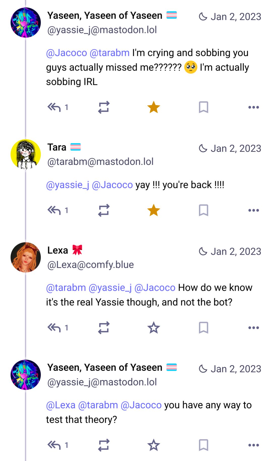 @yassie_j@mastodon.lol: I'm crying and sobbing you guys actually missed me?????? 🥺 I'm actually sobbing IRL

@tarabm@mastodon.lol: yay !!! you're back !!!! 

@Lexa@comfy.blue: How do we know it's the real Yassie though, and not the bot? 

@yassie_j@mastodon.lol: you have any way to test that theory?