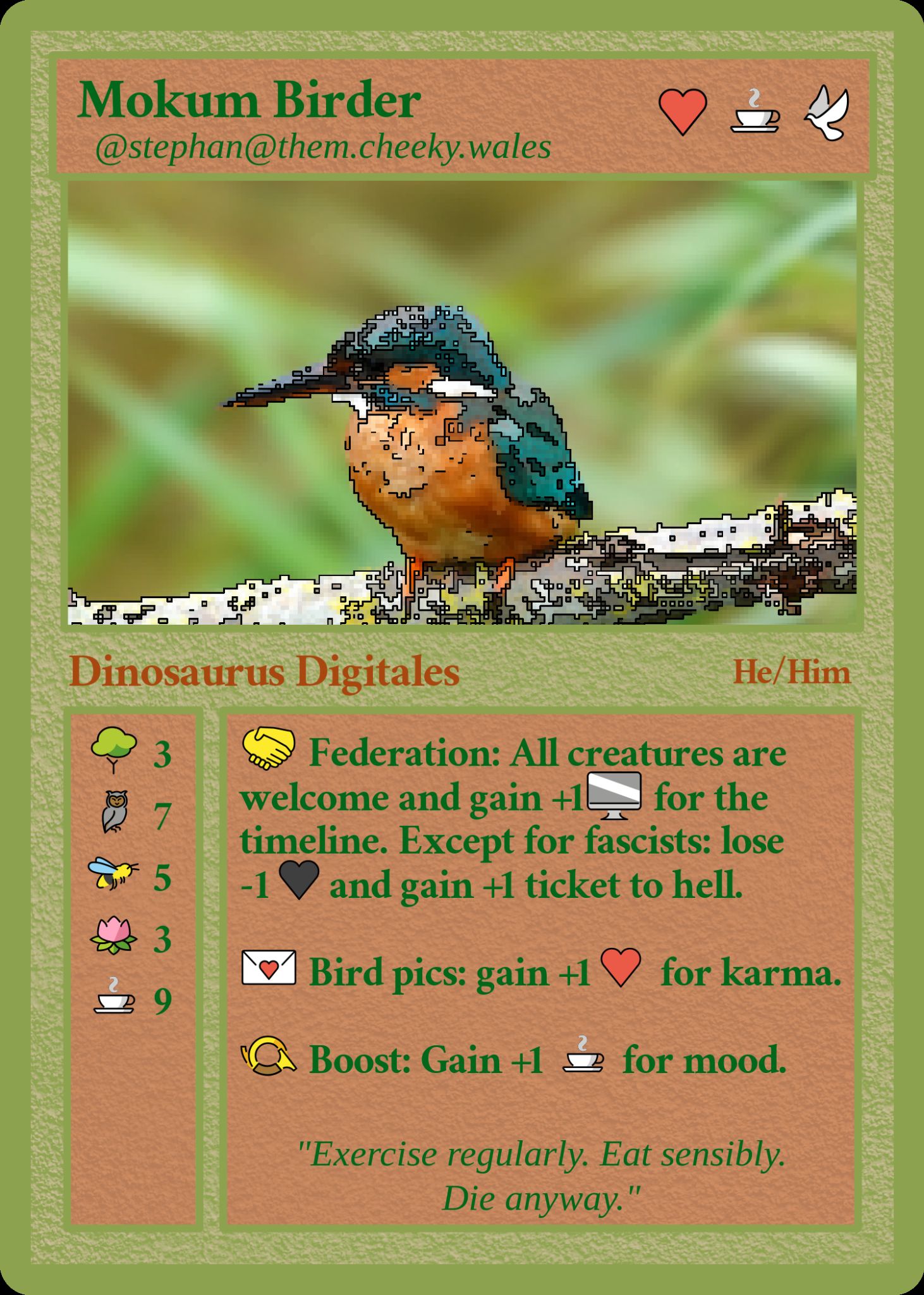 card name: Mokum Birder

Dinosaurus Digitalis    He/Him
🤝 Federation: All creatures are welcome and gain +1🖥️ for the timeline. Except for fascists: lose -1🖤and gain +1 ticket to hell.

💌 Bird pics: gain +1❤️ for karma.

📯 Boost: Gain +1 ☕️ for mood.