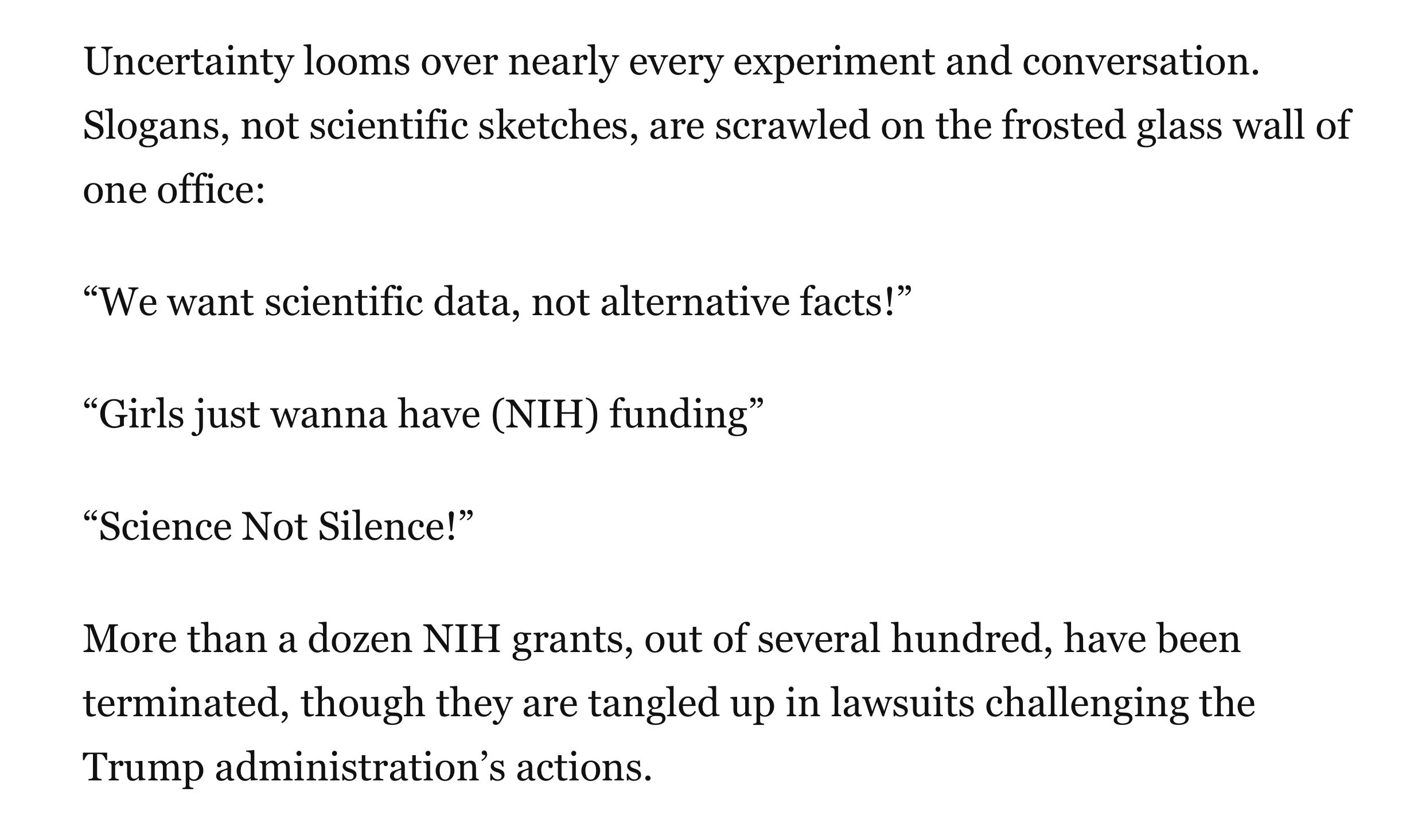 Uncertainty looms over nearly every experiment and conversation. Slogans, not scientific sketches, are scrawled on the frosted glass wall of one office:
“We want scientific data, not alternative facts!”
“Girls just wanna have (NIH) funding”
“Science Not Silence!”
More than a dozen NIH grants, out of several hundred, have been terminated, though they are tangled up in lawsuits challenging the Trump administration’s actions.
