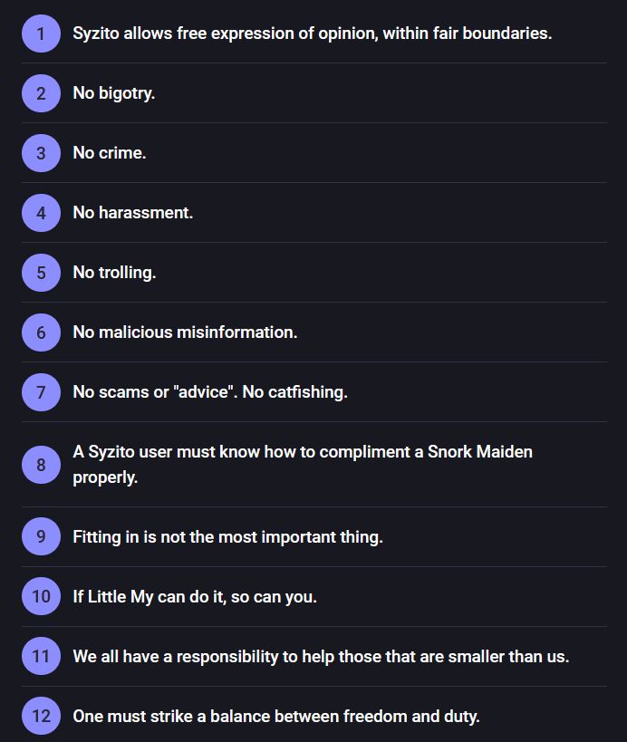 1 Syzito allows free expression of opinion, within fair boundaries.

2 No bigotry.

3 No crime.

4 No harassment.

5 No trolling.

6 No malicious misinformation.

7 No scams or "advice". No catfishing.

8 A Syzito user must know how to compliment a Snork Maiden properly.

9 Fitting in is not the most important thing.

10 If Little My can do it, so can you.

11 We all have a responsibility to help those that are smaller than us.

12 One must strike a balance between freedom and duty.
