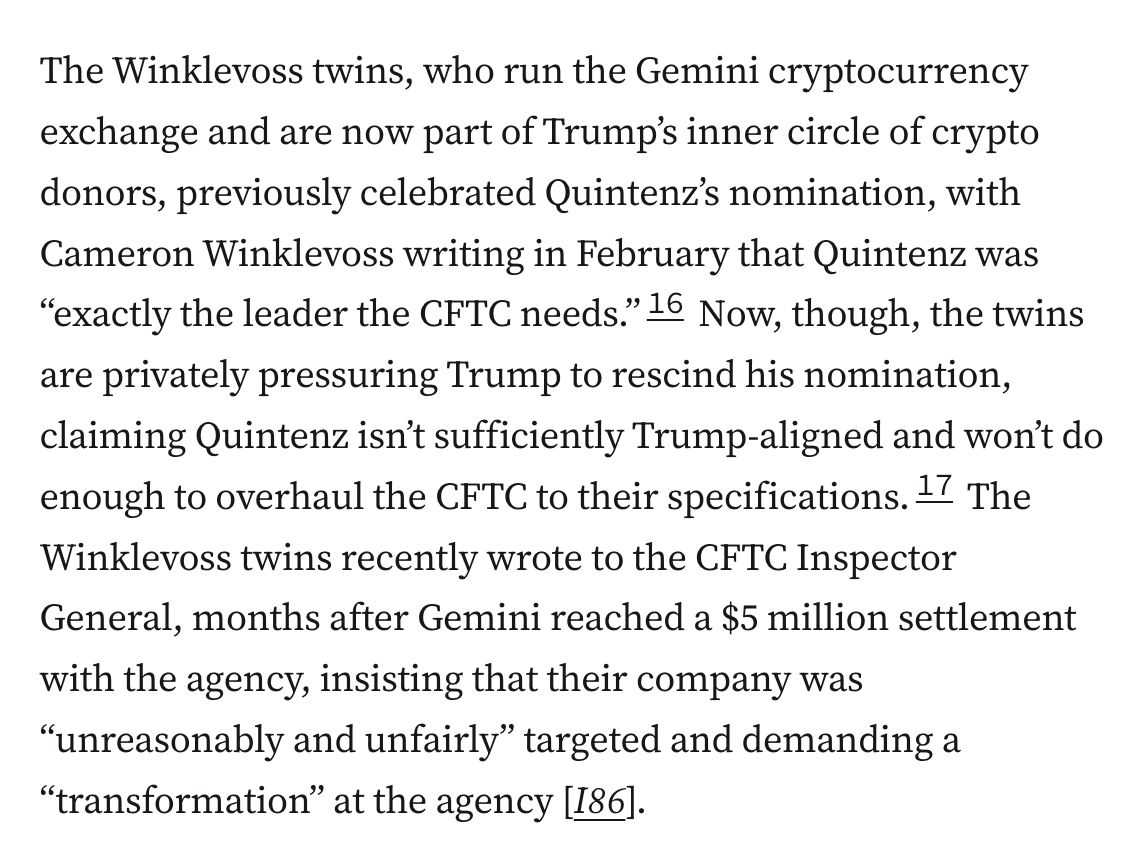 The Winklevoss twins, who run the Gemini cryptocurrency exchange and are now part of Trump’s inner circle of crypto donors, previously celebrated Quintenz’s nomination, with Cameron Winklevoss writing in February that Quintenz was “exactly the leader the CFTC needs.”16 Now, though, the twins are privately pressuring Trump to rescind his nomination, claiming Quintenz isn’t sufficiently Trump-aligned and won’t do enough to overhaul the CFTC to their specifications.17 The Winklevoss twins recently wrote to the CFTC Inspector General, months after Gemini reached a $5 million settlement with the agency, insisting that their company was “unreasonably and unfairly” targeted and demanding a “transformation” at the agency [I86].